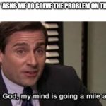 Oh my god, my mind is going a mile.an hour | TEACHER: *ASKS ME TO SOLVE THE PROBLEM ON THE BOARD*; ME: | image tagged in oh my god my mind is going a mile an hour | made w/ Imgflip meme maker