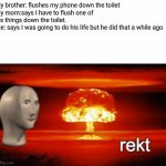 Destruction | My brother: flushes my phone down the toilet
My mom:says I have to flush one of his things down the toilet.
Me: says I was going to do his l | image tagged in rekt w/text | made w/ Imgflip meme maker
