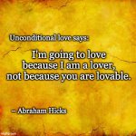 Unconditional Lover | Unconditional love says:; I'm going to love because I am a lover,
not because you are lovable. – Abraham Hicks | image tagged in abraham hicks,love,law of attraction,lover,vortex | made w/ Imgflip meme maker