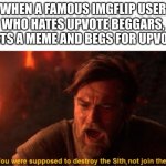 not another one! | WHEN A FAMOUS IMGFLIP USER WHO HATES UPVOTE BEGGARS, POSTS A MEME AND BEGS FOR UPVOTES | image tagged in obi wan you were supposed to destroy the sith | made w/ Imgflip meme maker