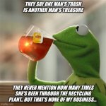 Kermit | THEY SAY ONE MAN'S TRASH IS ANOTHER MAN'S TREASURE; THEY NEVER MENTION HOW MANY TIMES SHE'S BEEN THROUGH THE RECYCLING PLANT.. BUT THAT'S NONE OF MY BUSINESS... | image tagged in keemit,kermit the frog | made w/ Imgflip meme maker