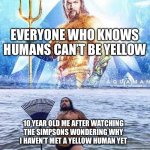 Aqua Man And Parody | EVERYONE WHO KNOWS HUMANS CAN’T BE YELLOW; 10 YEAR OLD ME AFTER WATCHING THE SIMPSONS WONDERING WHY I HAVEN’T MET A YELLOW HUMAN YET | image tagged in aqua man and parody | made w/ Imgflip meme maker