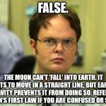 Dwight Schrute | FALSE. THE MOON CAN'T 'FALL' INTO EARTH. IT WANTS TO MOVE IN A STRAIGHT LINE, BUT EARTH'S GRAVITY PREVENTS IT FROM DOING SO. REFER TO NEWTON | image tagged in memes,dwight schrute | made w/ Imgflip meme maker
