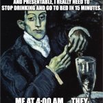Art meme | ME: I HAVE A VERY LONG DAY TOMORROW AT WORK, I HAVE TO LOOK GOOD AND PRESENTABLE, I REALLY NEED TO STOP DRINKING AND GO TO BED IN 15 MINUTES. ME AT 4:00 AM ... THEY WON'T EXAMINE MY STYLE LOL | image tagged in picasso drinking | made w/ Imgflip meme maker