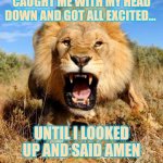 lion | THE DEVIL THOUGHT HE CAUGHT ME WITH MY HEAD DOWN AND GOT ALL EXCITED... UNTIL I LOOKED UP AND SAID AMEN; ROAR AT THE DEVIL | image tagged in lion,caught me with my head down,until i said amen,until i looked up,amen,roar at the devil | made w/ Imgflip meme maker