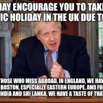 Boris Johnson encourages you to have a taste of abroad in the UK for your holiday! | I MAY ENCOURAGE YOU TO TAKE A DOMESTIC HOLIDAY IN THE UK DUE TO COVID, BUT FOR THOSE WHO MISS ABROAD, IN ENGLAND, WE HAVE A TASTE OF EUROPE IN BOSTON, ESPECIALLY EASTERN EUROPE, AND FOR THOSE WHO MISS GOING TO INDIA AND SRI LANKA, WE HAVE A TASTE OF THAT IN LEICESTER.... | image tagged in boris johnson speech,boris johnson,taste of europe,domestic holidays in the uk,foreign holidays,foreign holidays in the uk | made w/ Imgflip meme maker