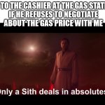 Only a Sith deals in absolutes | ME TO THE CASHIER AT THE GAS STATION
 IF HE REFUSES TO NEGOTIATE
 ABOUT THE GAS PRICE WITH ME | image tagged in only a sith deals in absolutes | made w/ Imgflip meme maker