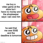 DAMn it | me buy a video game at the store but i have no money and the shopkeeper says i can owe him; he said that me owe 500$ and the deadline is tomorrow | image tagged in i shouldn't promise | made w/ Imgflip meme maker