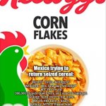 Illegal cornflakes | Mexico trying to return seized cereal:; Mexico: "Hello, Kellogg's?"

Kellogg's: "Yes, how may we help?"

MX: You've got 380,000 illegals down here you need to come get.

Kellogg: Why, they're not ours!

MX: Oh YES they A-aaare.

Kellogg: WTH?? Please hold.

MX: What a corn-flake.




T.H. | image tagged in kelloggs corn flakes,yahoo,news,mexico,funny memes,sarcasm | made w/ Imgflip meme maker