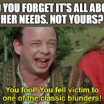 Never go in Against a Sicilian | DID YOU FORGET IT'S ALL ABOUT
HER NEEDS, NOT YOURS? You fool! You fell victim to
one of the classic blunders! | image tagged in never go in against a sicilian | made w/ Imgflip meme maker