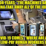 Automated Work Force | FOR YEARS: "THE MACHINES ARE GONNA TAKE AWAY ALL OF THE JOBS!"; COVID-19 COMES: "WHERE ARE ALL
THE LOW-PAY HUMAN WORKERS AT?" | image tagged in automated work force | made w/ Imgflip meme maker