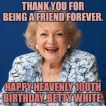Betty White 100th Birthday | THANK YOU FOR BEING A FRIEND FOREVER. HAPPY HEAVENLY 100TH BIRTHDAY, BETTY WHITE. | image tagged in betty white | made w/ Imgflip meme maker