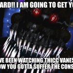 fnaf jumpscare | NIGHT GUARD!! I AM GOING TO GET YOUR @SS! YOU HAVE BEEN WATCHING THICC VANESSA TOO MUCH!!! NOW YOU GOTTA SUFFER THE CONSEQUENSES! | image tagged in fnaf jumpscare | made w/ Imgflip meme maker