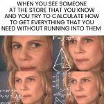 Once in a while, I feel like I do this | WHEN YOU SEE SOMEONE AT THE STORE THAT YOU KNOW AND YOU TRY TO CALCULATE HOW TO GET EVERYTHING THAT YOU NEED WITHOUT RUNNING INTO THEM | image tagged in math lady/confused lady,memes,funny,relatable memes,relatable,well crap | made w/ Imgflip meme maker
