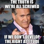 Bruce Campbell | THE TRUTH IS WE'RE ALL SCREWED; IF WE DON'T DEVELOP THE RIGHT ATTITUDE | image tagged in bruce campbell | made w/ Imgflip meme maker
