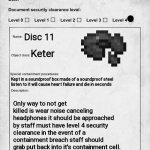 SCP 5678 | Disc 11; Keter; Kept in a soundproof box made of a soundproof steel listen to it will cause heart failure and die in seconds; Only way to not get killed is wear noise canceling headphones it should be approached by staff must have level 4 security clearance in the event of a containment breach staff should grab put back into it's containment cell. | image tagged in scp document | made w/ Imgflip meme maker