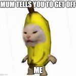 :( ME | MUM TELLS YOU TO GET OFF; ME | image tagged in banana ccat | made w/ Imgflip meme maker
