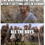 HE IS THE MESSIAH | ME WHO FOUND THE FOOTBALL AFTER IT GETTING LOST IN SCHOOL; ALL THE BOYS | image tagged in he is the messiah | made w/ Imgflip meme maker
