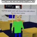 haha yez | ME WATCHING SOME ROBLOX
SOME RANDOM TIK TOK GIRL: NO THAT MUSIC WAS FROM TIK TOK THEY STOLE IT FROM TI-; ME: | image tagged in say that again and ill shove this ruler where the sun dont shine,tiktok,tiktok sucks | made w/ Imgflip meme maker