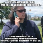 Facebook mom's be like | HEY SUSAN IT'S ME, THE GIRL WHO BULLIED YOU BACK IN HIGH SCHOOL... I KNOW IT'S BEEN 37 YEARS BUT I'M JUST WONDERING IF WE CAN WE BE FRIENDS ON FACEBOOK? I HAVE SOME MINION MEMES YOU MIGHT LIKE | image tagged in woman calling police,facebook,annoying facebook girl,high school,moms,excited minions | made w/ Imgflip meme maker