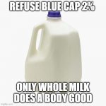 2% water milk | REFUSE BLUE CAP 2%; ONLY WHOLE MILK DOES A BODY GOOD | image tagged in milk | made w/ Imgflip meme maker