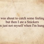 catch some feelings, snickers | I was about to catch some feelings
but then I ate a Snickers
I'm just not myself when I'm hungry | image tagged in blank parchment paper | made w/ Imgflip meme maker