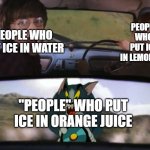 bruhbruhbruhbruhbruhbrhu | PEOPLE WHO PUT ICE IN LEMONADE; PEOPLE WHO PUT ICE IN WATER; "PEOPLE" WHO PUT ICE IN ORANGE JUICE | image tagged in crazy tom car,memes,psychopath,true,funny memes,tom and jerry | made w/ Imgflip meme maker