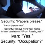 Security Checkpoint | Security: “Papers please.”; *hands papers over*; Security: “It says here your name is Ivan Varshavski? From Russia, yes?”; Ivan: “Yes.”; Security: “Occupation?”; Ivan: “No, just visiting.” | image tagged in security checkpoint | made w/ Imgflip meme maker