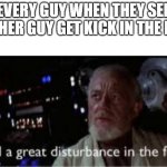 I feel a great disturbance in the force | EVERY GUY WHEN THEY SEE ANOTHER GUY GET KICK IN THE BALLS | image tagged in i feel a great disturbance in the force | made w/ Imgflip meme maker