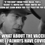 Casablanca Humphry Bogart | “IF YOU DON’T WEAR YOUR MASK, YOU’LL REGRET IT. MAYBE NOT TODAY. MAYBE NOT TOMORROW BUT SOON WHEN YOU TEST POSITIVE FOR COVID.”; BUT WHAT ABOUT THE VACCINE?
“WE’LL ALWAYS HAVE COVID.” | image tagged in casablanca humphry bogart | made w/ Imgflip meme maker