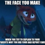 Nick Gets Caught | THE FACE YOU MAKE; WHEN YOU TRY TO EXPLAIN TO YOUR PARENTS WHY YOU HID YOUR BAD REPORT CARD | image tagged in nick wilde i can explain,zootopia,nick wilde,the face you make when,funny,memes | made w/ Imgflip meme maker