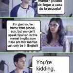 You're Kidding Right No Spanish Allowed | ¿Cómo estás mamá? ¡Acabo de llegar a casa de la escuela! I'm glad you're home from school, son, but you can't speak Spanish in this meme! Imgflip.com rules are that memes can only be in English! | image tagged in you're kidding right,no spanish-language memes,english only | made w/ Imgflip meme maker