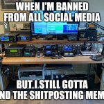 Shitposting Memes via HAM Radio | WHEN I'M BANNED FROM ALL SOCIAL MEDIA; BUT I STILL GOTTA SEND THE SHITPOSTING MEMES | image tagged in ham radio shack | made w/ Imgflip meme maker