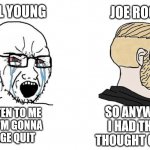 Joe Rogan Not Listening to Neil Young | NEIL YOUNG; JOE ROGAN; SO ANYWAY
I HAD THIS
THOUGHT ONCE; LISTEN TO ME
OR I'M GONNA
RAGE QUIT | image tagged in crying wojak vs chad back turned | made w/ Imgflip meme maker