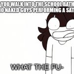 Jaiden Animations What the Fu- | WHEN YOU WALK INTO THE SCHOOL BATHROOM AND CATCH 10 NAKED GUYS PERFORMING A SATANIC RITUAL | image tagged in jaiden animations what the fu- | made w/ Imgflip meme maker