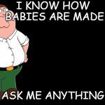 Peter Griffin explains | I KNOW HOW 
BABIES ARE MADE ASK ME ANYTHING | image tagged in peter griffin explains | made w/ Imgflip meme maker
