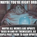Including this one. | MAYBE YOU'RE RIGHT ORB; MAYBE ALL MEMES ARE UPVOTE BEGS IN AND OF THEMSELVES, AS PEOPLE POST THEM TO GAIN UPVOTES | image tagged in pondering my orb,pondering,hmmm | made w/ Imgflip meme maker