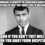 Covid vaccine | IMAGINE A COUNTRY SO CONCERNED ABOUT YOUR HEALTH THAT THEY WANT YOU TO VACCINATE; AND IF YOU DON'T THEY WILL TURN YOU AWAY FROM HOSPITALS | image tagged in rod serling | made w/ Imgflip meme maker
