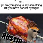 heeeeeheheheheeheh | gf: i look fat
bf:...
gf: are you going to say something
Bf: you have perfect eyesight | image tagged in chicken rostid | made w/ Imgflip meme maker