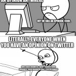The reason I dont do twitter anymore. | WHEN YOU HAVE AN OPINION ANYWHERE; HEY HE HAS AN OPINION. COOL. LITERALLY, EVERYONE WHEN YOU HAVE AN OPINION ON TWITTER; WHO ASKED DOGWATER +RATIO #DADNOTFOUND ABOSOULTE TRASH BRAINDEAD IDOET STUPPID DUMASZ | image tagged in suprised computer guy | made w/ Imgflip meme maker
