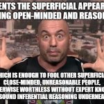 If You're Truly Open-Minded To What Experts Have To Say, Why Listen To Joe Rogan And Not Experts Themselves? | PRESENTS THE SUPERFICIAL APPEARANCE OF BEING OPEN-MINDED AND REASONABLE; WHICH IS ENOUGH TO FOOL OTHER SUPERFICIAL, CLOSE-MINDED, UNREASONABLE PEOPLE, BUT OTHERWISE WORTHLESS WITHOUT EXPERT KNOWLEDGE AND SOUND INFERENTIAL REASONING UNDERNEATH IT | image tagged in joe rogan,entertainment,misinformation,misinfotainment,expert,knowledge | made w/ Imgflip meme maker