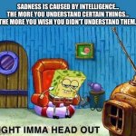 Sadness Is Caused By Intelligence… | SADNESS IS CAUSED BY INTELLIGENCE… THE MORE YOU UNDERSTAND CERTAIN THINGS… THE MORE YOU WISH YOU DIDN’T UNDERSTAND THEM. | image tagged in imma head out,sad,smart,life lessons | made w/ Imgflip meme maker