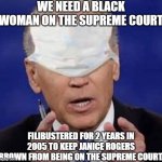 biden | WE NEED A BLACK WOMAN ON THE SUPREME COURT; FILIBUSTERED FOR 2 YEARS IN 2005 TO KEEP JANICE ROGERS BROWN FROM BEING ON THE SUPREME COURT. | image tagged in creepy uncle joe biden | made w/ Imgflip meme maker