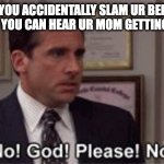 how do people think of titles? | WHEN YOU ACCIDENTALLY SLAM UR BEDROOM DOOR AND YOU CAN HEAR UR MOM GETTING THE BELT: | image tagged in oh god please no,memes | made w/ Imgflip meme maker