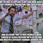 My dad is crazy | ME TRYING TO EXPLAIN TO MY DAD HOW RACES, DIFFERENT PIGMENTS, MIGRATION, AND EVOLUTION WORKS; HIM BELIEVING THAT EITHER PIGMENTS WERE CAUSED BY ALIENS MESSING WITH US OR GOD CREATING MULTIPLE DIFFERENT HUMANS AROUND THE WORLD | image tagged in charlie thinking its all connected connect the dot | made w/ Imgflip meme maker