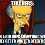 Burns=teacher | TEACHERS:; WHEN A KID DOES SOMETHING WRONG AND THEY GET TO WRITE A DETENTION SLIP | image tagged in evil grin,simpsons | made w/ Imgflip meme maker