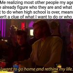 anyone relate? | Me realizing most other people my age have already figure who they are and what they want to do when high school is over, meanwhile I haven't a clue of what I want to do or who I am: | image tagged in i want to go home and rethink my life,memes,funny,high school,relatable | made w/ Imgflip meme maker