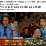 Bold Strategy Cotton | My stoner roommate: *being arrested for possession
with intent to distribute*
Me, watching him make a run for our 5th floor
apartment window:; That's a bold strategy, Cotton, let's see if it pays off for him | image tagged in bold strategy cotton | made w/ Imgflip meme maker