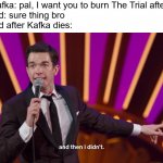 kafka | Franz Kafka: pal, I want you to burn The Trial after I die
Max Brod: sure thing bro
Max Brod after Kafka dies: | image tagged in and then i didn't | made w/ Imgflip meme maker