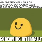 P A I N | WHEN THE TEACHER CALLS ON YOU AND YOU SAY YOUR ANSWER BUT THE TEAHCER SAYS: "THAT'S WRONG"; *SCREAMING INTERNALLY* | image tagged in internally screams | made w/ Imgflip meme maker